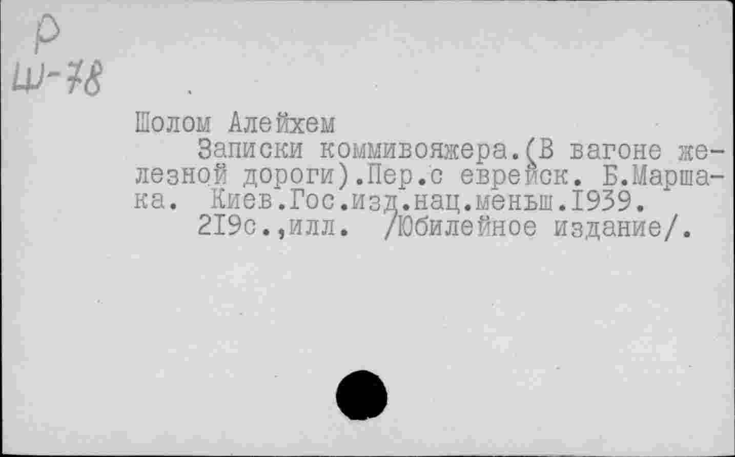 ﻿Шолом Алейхем
Записки коммивояжера.бВ вагоне же лезной дороги).Пер.с евреиск. Б.Марша ка. Киев.Гос.изд.нац.меньш.1939.
219с.,илл. /Юбилейное издание/.